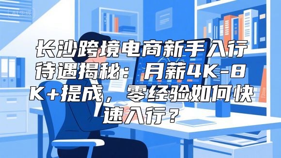 长沙跨境电商新手入行待遇揭秘：月薪4K-8K+提成，零经验如何快速入行？