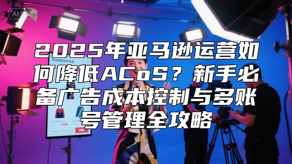 2025年亚马逊运营如何降低ACoS？新手必备广告成本控制与多账号管理全攻略