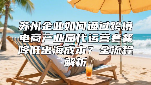 苏州企业如何通过跨境电商产业园代运营套餐降低出海成本？全流程解析