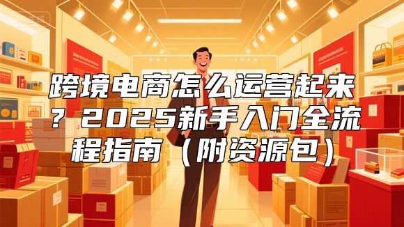 跨境电商怎么运营起来？2025新手入门全流程指南（附资源包）