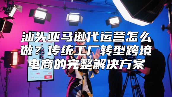 汕头亚马逊代运营怎么做？传统工厂转型跨境电商的完整解决方案
