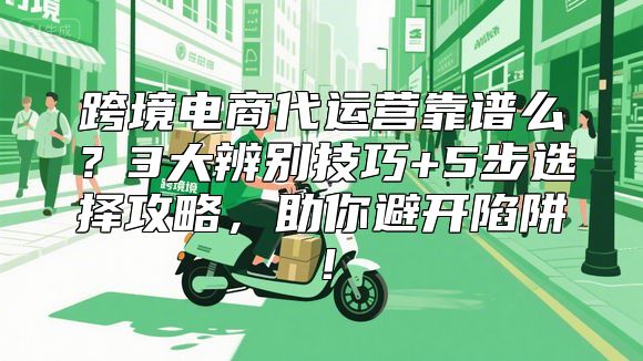 跨境电商代运营靠谱么？3大辨别技巧+5步选择攻略，助你避开陷阱！
