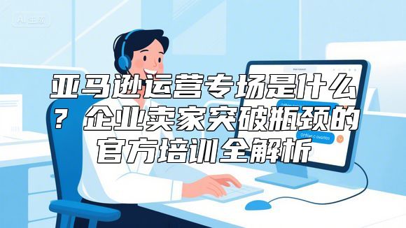 亚马逊运营专场是什么？企业卖家突破瓶颈的官方培训全解析
