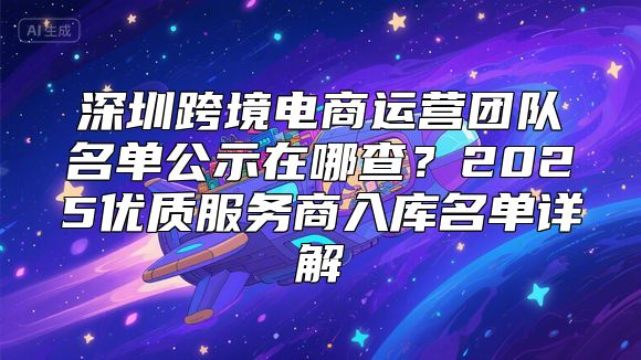 深圳跨境电商运营团队名单公示在哪查？2025优质服务商入库名单详解