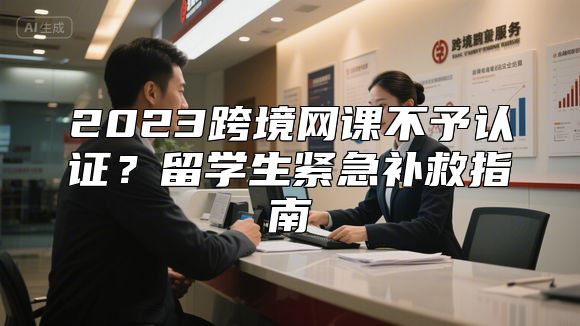 2023跨境网课不予认证？留学生紧急补救指南