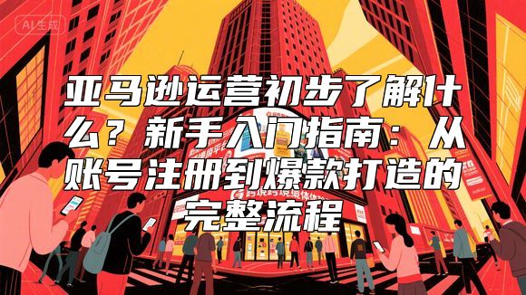 亚马逊运营初步了解什么？新手入门指南：从账号注册到爆款打造的完整流程