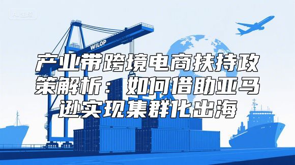产业带跨境电商扶持政策解析：如何借助亚马逊实现集群化出海