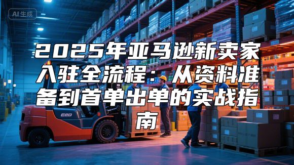 2025年亚马逊新卖家入驻全流程：从资料准备到首单出单的实战指南