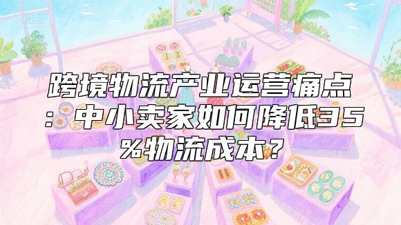 跨境物流产业运营痛点：中小卖家如何降低35%物流成本？