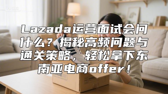 Lazada运营面试会问什么？揭秘高频问题与通关策略，轻松拿下东南亚电商offer！