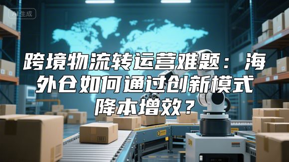跨境物流转运营难题：海外仓如何通过创新模式降本增效？