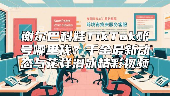 谢尔巴科娃TikTok账号哪里找？千金最新动态与花样滑冰精彩视频