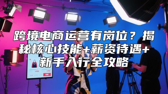跨境电商运营有岗位？揭秘核心技能+薪资待遇+新手入行全攻略