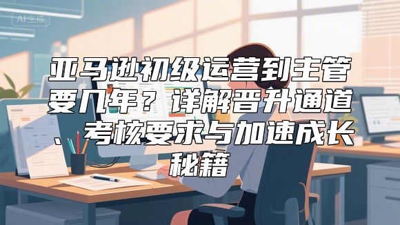 亚马逊初级运营到主管要几年？详解晋升通道、考核要求与加速成长秘籍