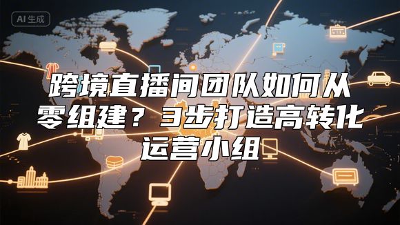 跨境直播间团队如何从零组建？3步打造高转化运营小组