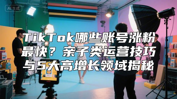 TikTok哪些账号涨粉最快？亲子类运营技巧与5大高增长领域揭秘