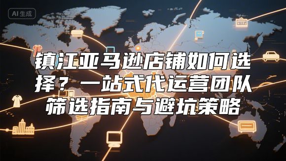 镇江亚马逊店铺如何选择？一站式代运营团队筛选指南与避坑策略