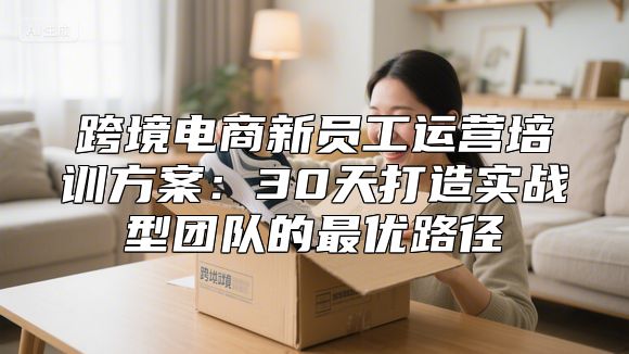 跨境电商新员工运营培训方案：30天打造实战型团队的最优路径