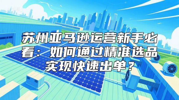 苏州亚马逊运营新手必看：如何通过精准选品实现快速出单？