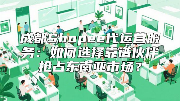 成都Shopee代运营服务：如何选择靠谱伙伴抢占东南亚市场？