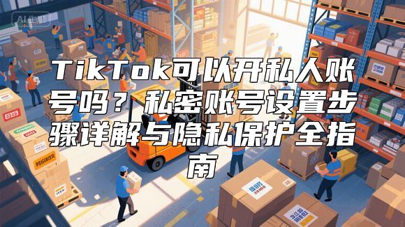 TikTok可以开私人账号吗？私密账号设置步骤详解与隐私保护全指南