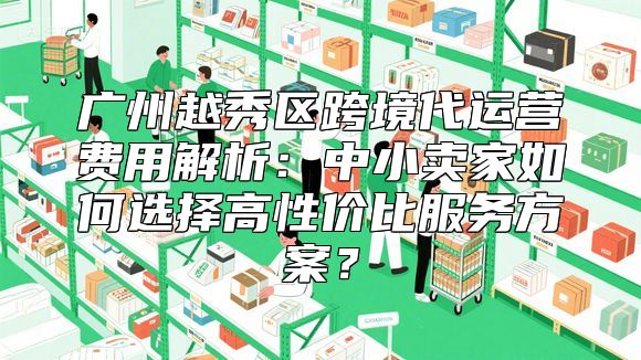 广州越秀区跨境代运营费用解析：中小卖家如何选择高性价比服务方案？