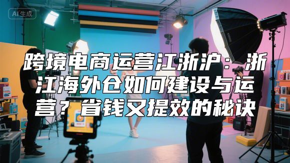 跨境电商运营江浙沪：浙江海外仓如何建设与运营？省钱又提效的秘诀