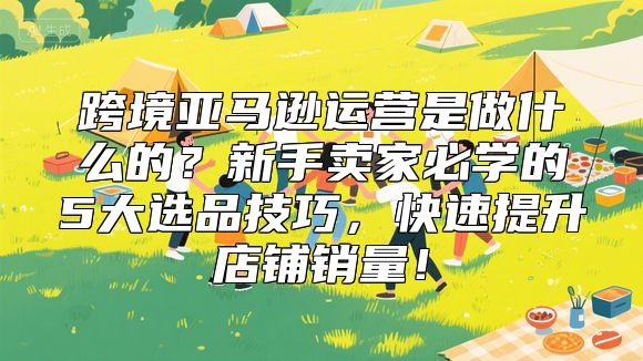 跨境亚马逊运营是做什么的？新手卖家必学的5大选品技巧，快速提升店铺销量！