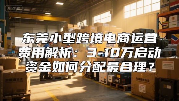 东莞小型跨境电商运营费用解析：3-10万启动资金如何分配最合理？