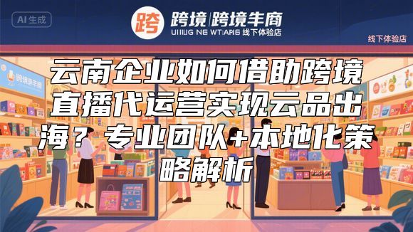 云南企业如何借助跨境直播代运营实现云品出海？专业团队+本地化策略解析