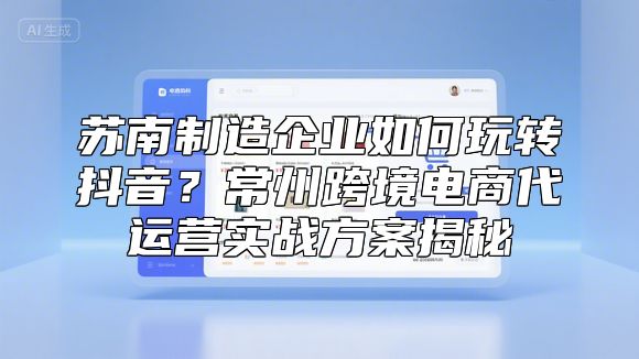 苏南制造企业如何玩转抖音？常州跨境电商代运营实战方案揭秘