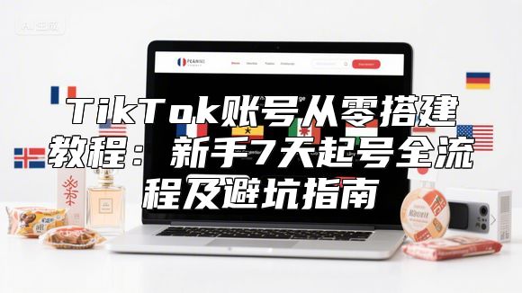 TikTok账号从零搭建教程：新手7天起号全流程及避坑指南