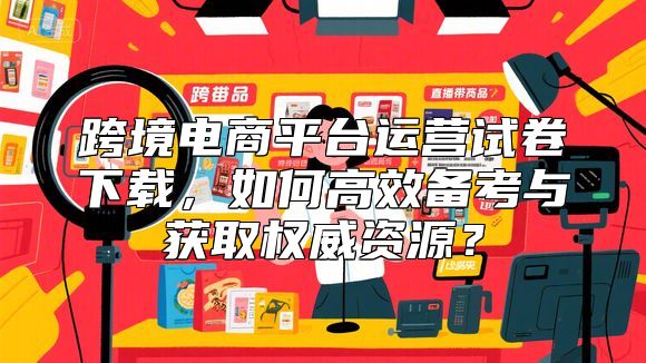 跨境电商平台运营试卷下载，如何高效备考与获取权威资源？