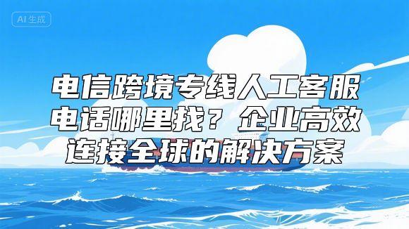 电信跨境专线人工客服电话哪里找？企业高效连接全球的解决方案