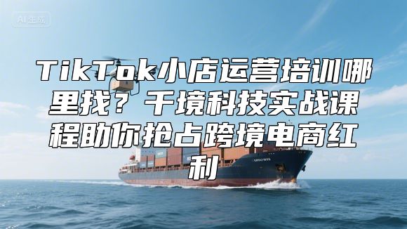 TikTok小店运营培训哪里找？千境科技实战课程助你抢占跨境电商红利