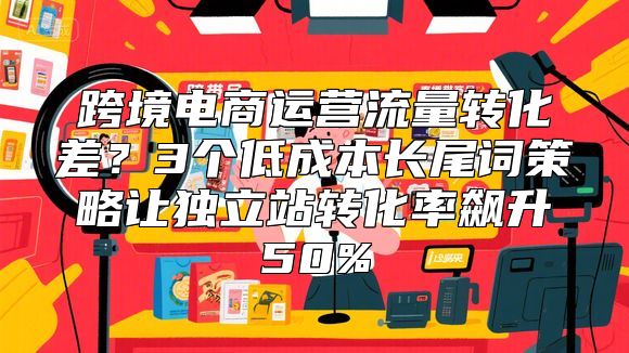 跨境电商运营流量转化差？3个低成本长尾词策略让独立站转化率飙升50%