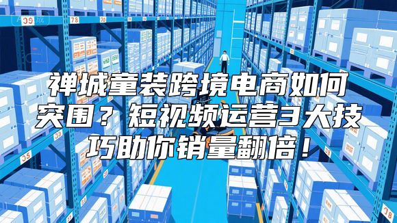 禅城童装跨境电商如何突围？短视频运营3大技巧助你销量翻倍！