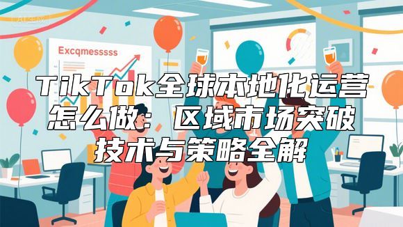 TikTok全球本地化运营怎么做：区域市场突破技术与策略全解