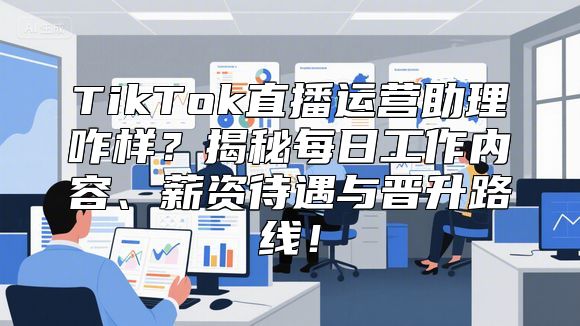 TikTok直播运营助理咋样？揭秘每日工作内容、薪资待遇与晋升路线！