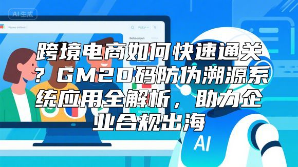 跨境电商如何快速通关？GM2D码防伪溯源系统应用全解析，助力企业合规出海