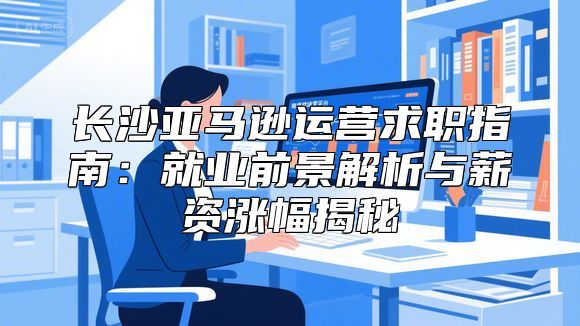 长沙亚马逊运营求职指南：就业前景解析与薪资涨幅揭秘