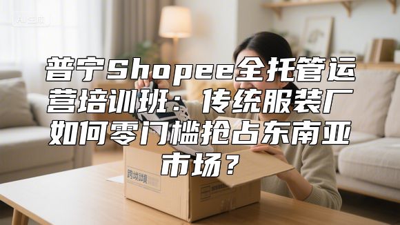 普宁Shopee全托管运营培训班：传统服装厂如何零门槛抢占东南亚市场？