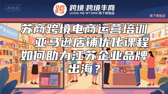 苏商跨境电商运营培训：亚马逊店铺优化课程如何助力江苏企业品牌出海？
