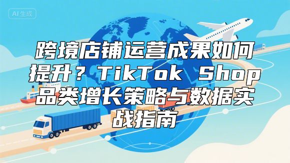 跨境店铺运营成果如何提升？TikTok Shop品类增长策略与数据实战指南