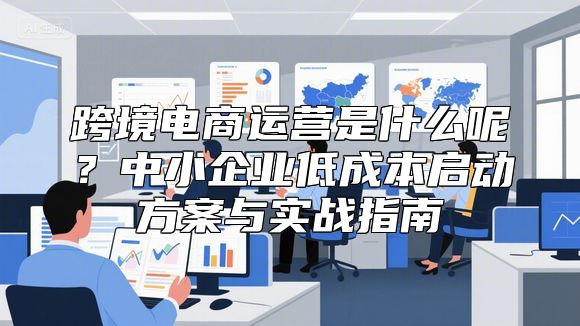 跨境电商运营是什么呢？中小企业低成本启动方案与实战指南