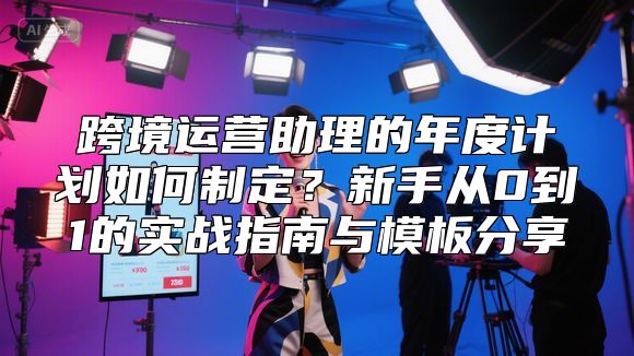 跨境运营助理的年度计划如何制定？新手从0到1的实战指南与模板分享