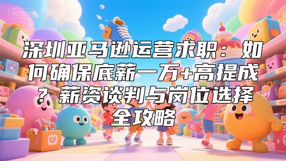 深圳亚马逊运营求职：如何确保底薪一万+高提成？薪资谈判与岗位选择全攻略