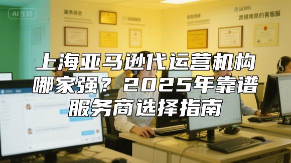 上海亚马逊代运营机构哪家强？2025年靠谱服务商选择指南