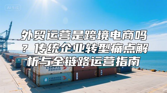 外贸运营是跨境电商吗？传统企业转型痛点解析与全链路运营指南