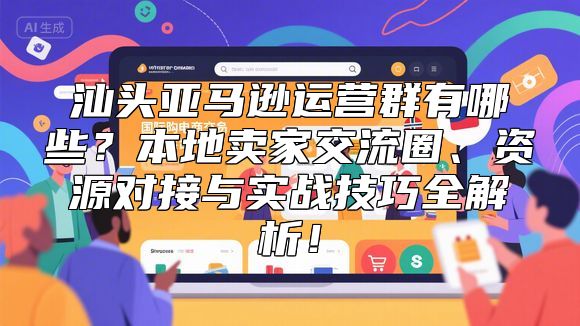 汕头亚马逊运营群有哪些？本地卖家交流圈、资源对接与实战技巧全解析！